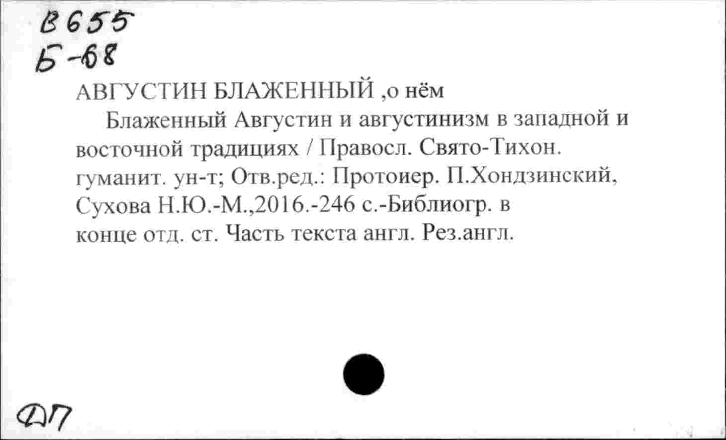 ﻿Вб?#
Ь
АВГУСТИН БЛАЖЕННЫЙ ,о нём
Блаженный Августин и августинизм в западной и восточной традициях / Правосл. Свято-Тихон. гуманит. ун-т; Отв.ред.: Протоиер. П.Хондзинский, Сухова Н.Ю.-М.,2016.-246 с.-Библиогр. в конце отд. ст. Часть текста англ. Рез.англ.